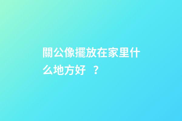 關公像擺放在家里什么地方好？